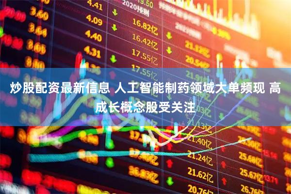 炒股配资最新信息 人工智能制药领域大单频现 高成长概念股受关注