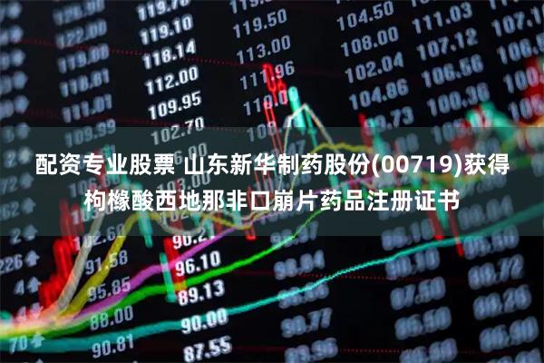 配资专业股票 山东新华制药股份(00719)获得枸橼酸西地那非口崩片药品注册证书