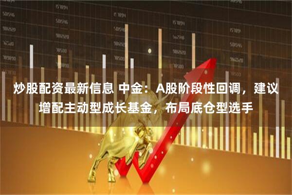 炒股配资最新信息 中金：A股阶段性回调，建议增配主动型成长基金，布局底仓型选手