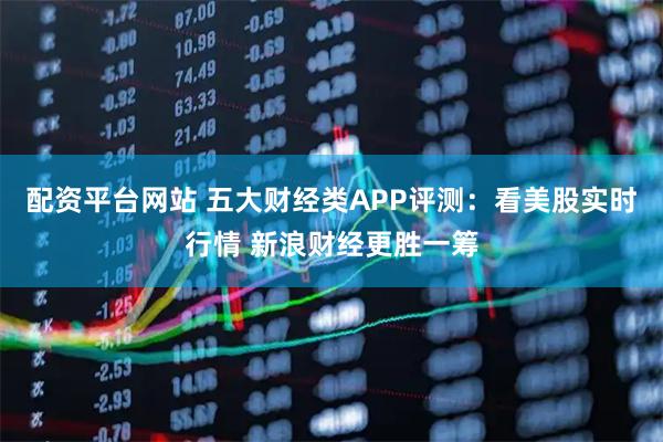 配资平台网站 五大财经类APP评测：看美股实时行情 新浪财经更胜一筹